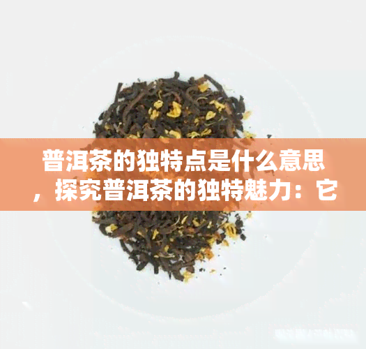 普洱茶的独特点是什么意思，探究普洱茶的独特魅力：它的特点是什么？