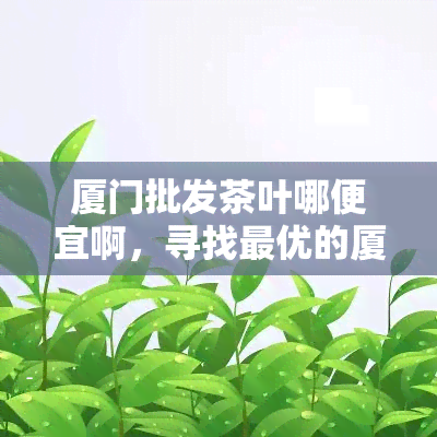 厦门批发茶叶哪便宜啊，寻找更优的厦门茶叶场？这份攻略来帮你！