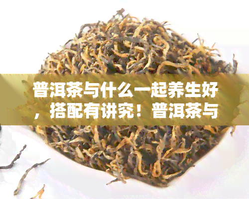 普洱茶与什么一起养生好，搭配有讲究！普洱茶与哪些食材一起养生效果更佳？