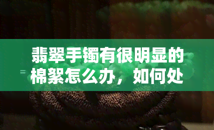 翡翠手镯有很明显的棉絮怎么办，如何处理翡翠手镯的明显棉絮问题？