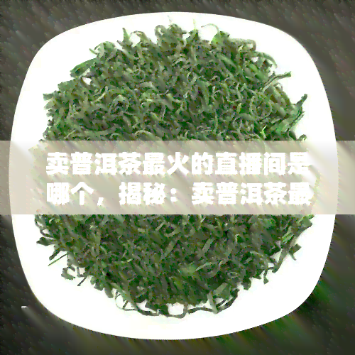 卖普洱茶最火的直播间是哪个，揭秘：卖普洱茶最火的直播间究竟是哪个？