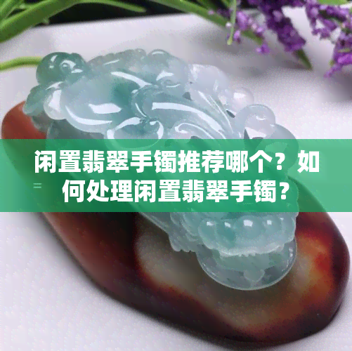 闲置翡翠手镯推荐哪个？如何处理闲置翡翠手镯？