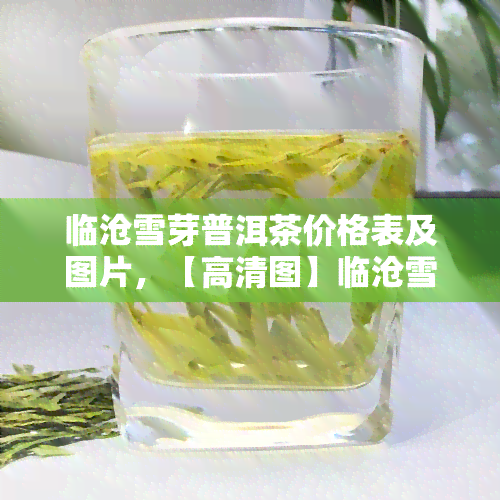 临沧雪芽普洱茶价格表及图片，【高清图】临沧雪芽普洱茶价格表，2023年最新行情