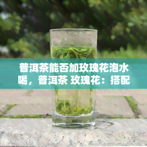 普洱茶能否加玫瑰花泡水喝，普洱茶 玫瑰花：搭配新体验，口感更佳？