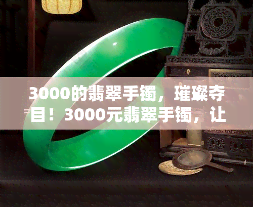 3000的翡翠手镯，璀璨夺目！3000元翡翠手镯，让你闪耀全场