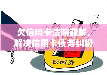 欠信用卡法院调解，解决信用卡债务纠纷：法院调解为你提供有效解决方案