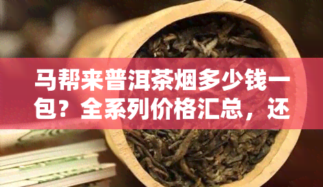 马帮来普洱茶多少钱一包？全系列价格汇总，还能泡茶喝吗？探究07年马帮来普洱茶砖茶与2012年的滇红普洱茶价格差异。