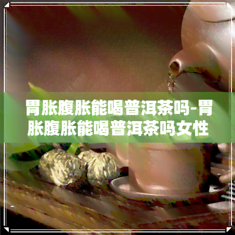 胃胀腹胀能喝普洱茶吗-胃胀腹胀能喝普洱茶吗女性