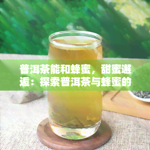 普洱茶能和蜂蜜，甜蜜邂逅：探索普洱茶与蜂蜜的完美搭配