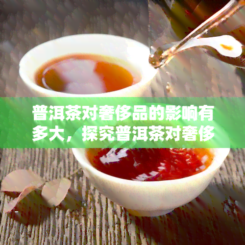 普洱茶对奢侈品的影响有多大，探究普洱茶对奢侈品市场的影响程度