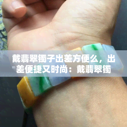 戴翡翠镯子出差方便么，出差便捷又时尚：戴翡翠镯子的注意事项