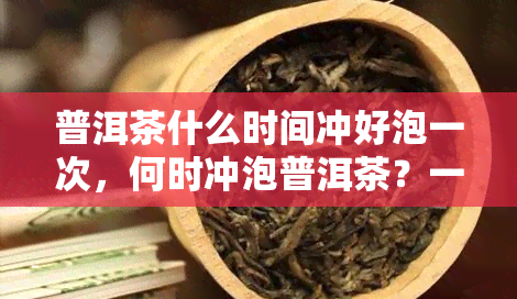 普洱茶什么时间冲好泡一次，何时冲泡普洱茶？一次泡多少合适？