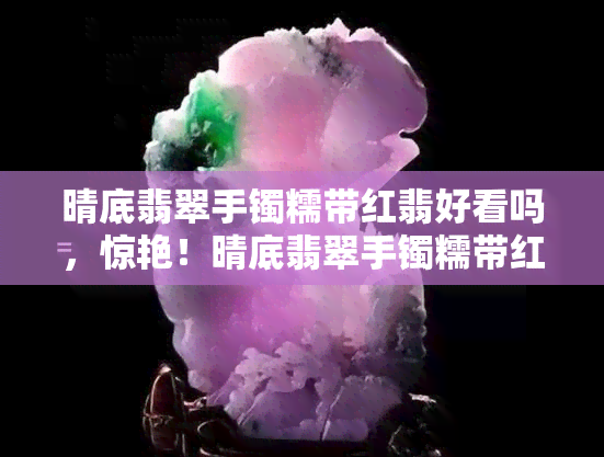 晴底翡翠手镯糯带红翡好看吗，惊艳！晴底翡翠手镯糯带红翡的美，你值得拥有！