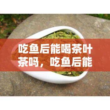 吃后能喝茶叶茶吗，吃后能否喝茶？探讨和茶的搭配问题