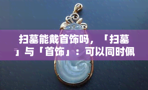 扫墓能戴首饰吗，「扫墓」与「首饰」：可以同时佩戴吗？