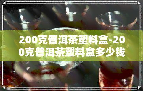 200克普洱茶塑料盒-200克普洱茶塑料盒多少钱