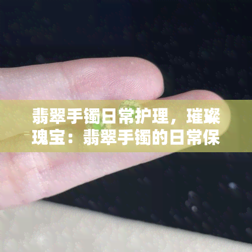 翡翠手镯日常护理，璀璨瑰宝：翡翠手镯的日常保养指南