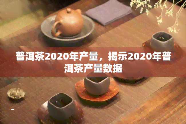 普洱茶2020年产量，揭示2020年普洱茶产量数据