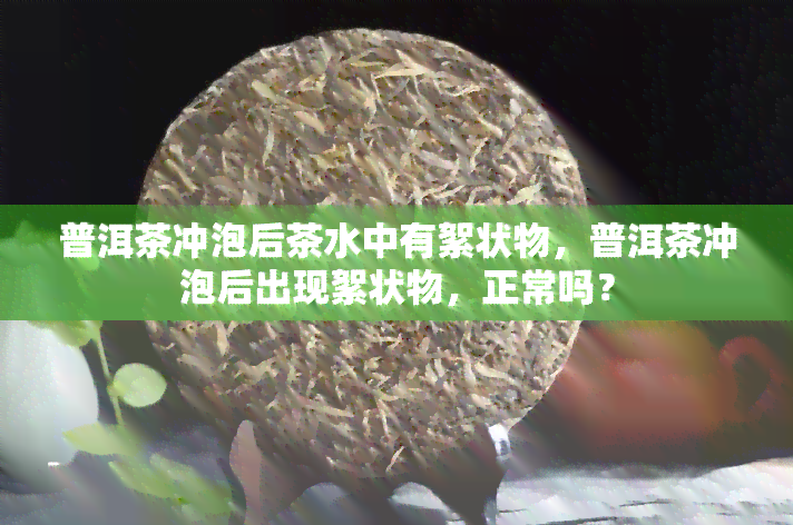 普洱茶冲泡后茶水中有絮状物，普洱茶冲泡后出现絮状物，正常吗？