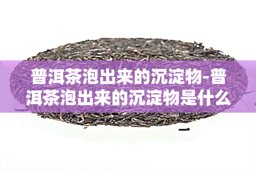 普洱茶泡出来的沉淀物-普洱茶泡出来的沉淀物是什么