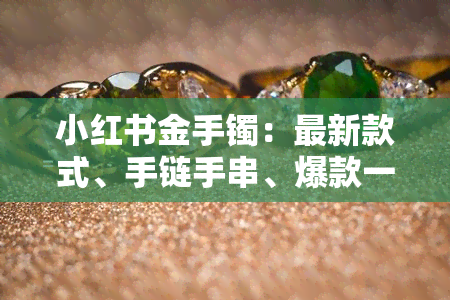 小红书金手镯：最新款式、手链手串、爆款一应俱全，你能在这里找到心仪的金饰！