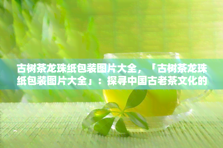 古树茶龙珠纸包装图片大全，「古树茶龙珠纸包装图片大全」：探寻中国古老茶文化的魅力