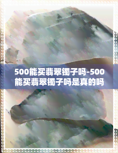 500能买翡翠镯子吗-500能买翡翠镯子吗是真的吗