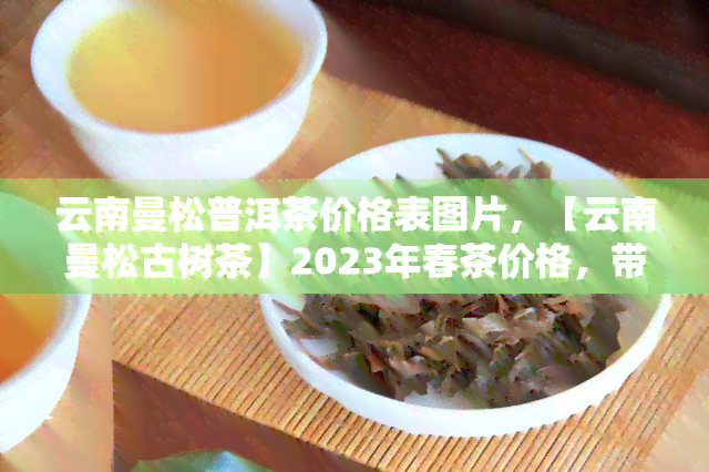 云南曼松普洱茶价格表图片，【云南曼松古树茶】2023年春茶价格，带图报价！