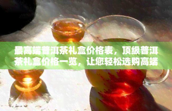 更高端普洱茶礼盒价格表，顶级普洱茶礼盒价格一览，让您轻松选购高端茶叶！