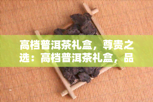 高档普洱茶礼盒，尊贵之选：高档普洱茶礼盒，品味优雅人生