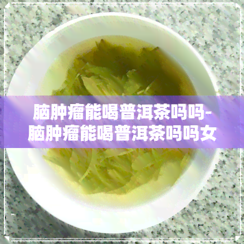 脑肿瘤能喝普洱茶吗吗-脑肿瘤能喝普洱茶吗吗女性