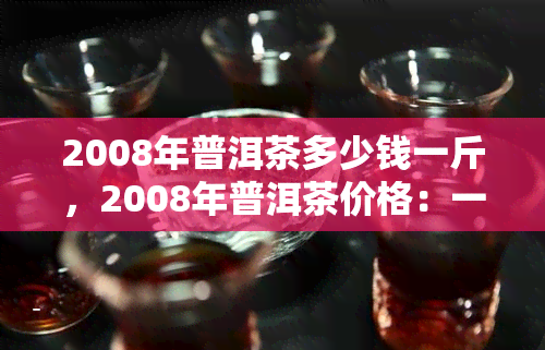 2008年普洱茶多少钱一斤，2008年普洱茶价格：一斤多少钱？