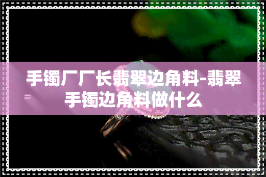 手镯厂厂长翡翠边角料-翡翠手镯边角料做什么