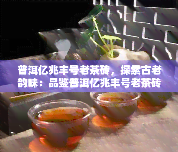 普洱亿兆丰号老茶砖，探索古老韵味：品鉴普洱亿兆丰号老茶砖