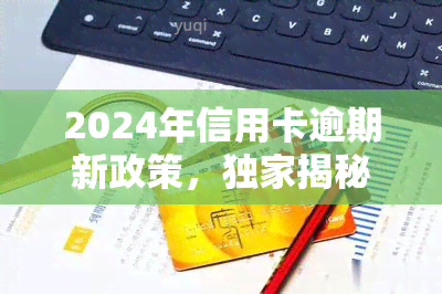 2024年信用卡逾期新政策，独家揭秘：2024年起，信用卡逾期将面临哪些新政策？