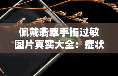 佩戴翡翠手镯过敏图片真实大全：症状、原因与解决办法