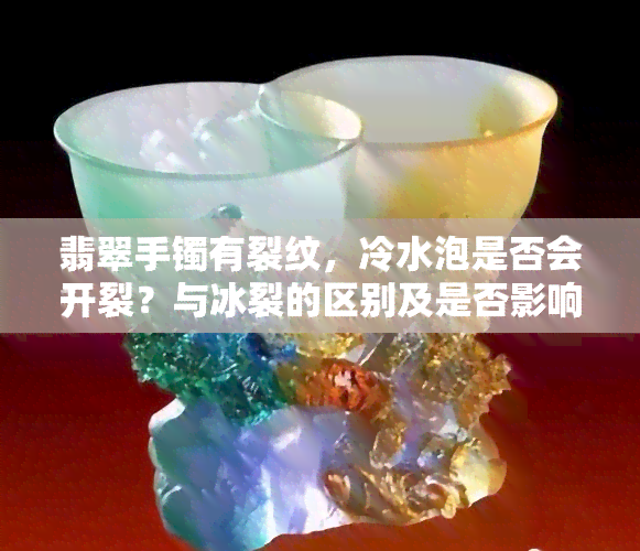 翡翠手镯有裂纹，冷水泡是否会开裂？与冰裂的区别及是否影响价值？