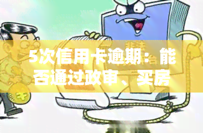 5次信用卡逾期：能否通过政审、买房及房贷审批？后果严重吗？如何解决？