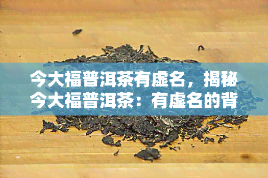 今大福普洱茶有虚名，揭秘今大福普洱茶：有虚名的背后真相