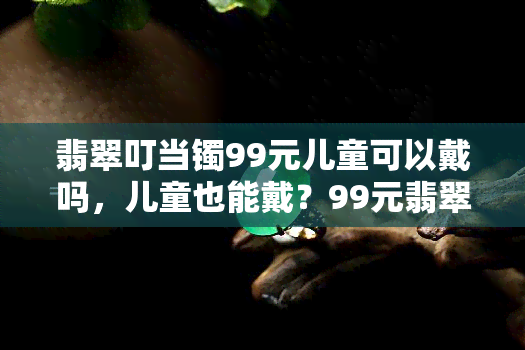 翡翠叮当镯99元儿童可以戴吗，儿童也能戴？99元翡翠叮当镯适合小朋友吗？