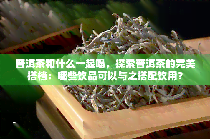 普洱茶和什么一起喝，探索普洱茶的完美搭档：哪些饮品可以与之搭配饮用？