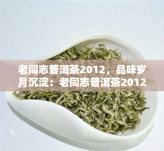 老同志普洱茶2012，品味岁月沉淀：老同志普洱茶2012的独特魅力