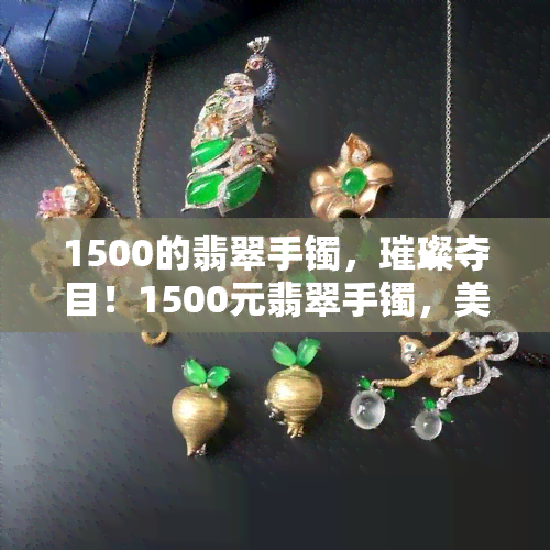 1500的翡翠手镯，璀璨夺目！1500元翡翠手镯，美丽与价值并存