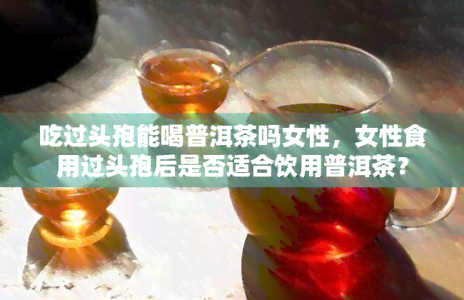 吃过头孢能喝普洱茶吗女性，女性食用过头孢后是否适合饮用普洱茶？