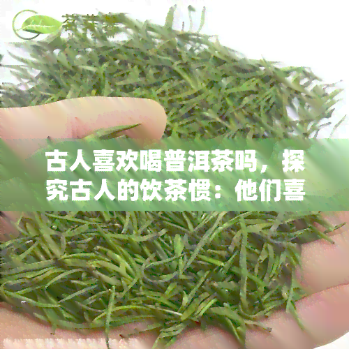 古人喜欢喝普洱茶吗，探究古人的饮茶惯：他们喜欢喝普洱茶吗？