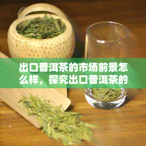 出口普洱茶的市场前景怎么样，探究出口普洱茶的市场前景