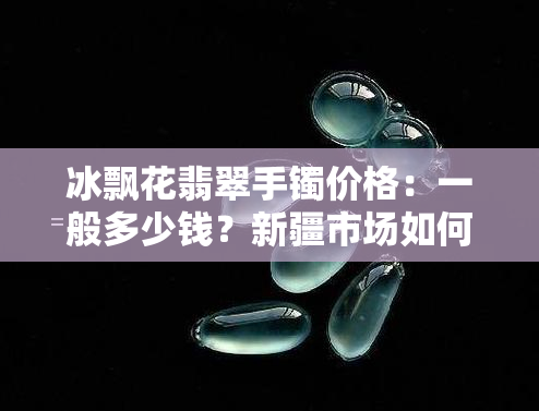 冰飘花翡翠手镯价格：一般多少钱？新疆市场如何？看图了解具体价格