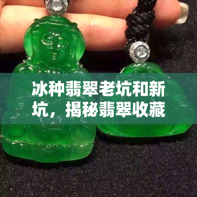 冰种翡翠老坑和新坑，揭秘翡翠收藏：冰种翡翠老坑与新坑的区别与价值解析