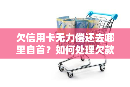 欠信用卡无力偿还去哪里自首？如何处理欠款及可能的法律后果？