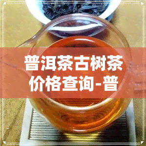 普洱茶古树茶价格查询-普洱茶古树茶价格查询表